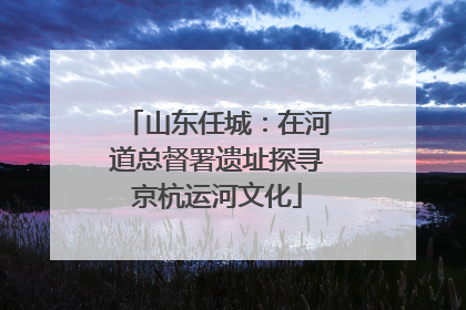 山东任城：在河道总督署遗址探寻京杭运河文化