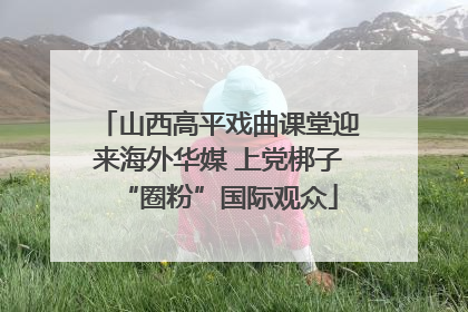 山西高平戏曲课堂迎来海外华媒 上党梆子“圈粉”国际观众