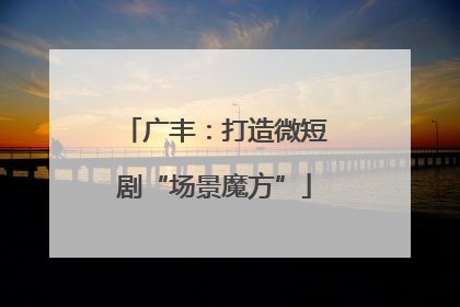 广丰：打造微短剧“场景魔方”