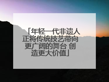 年轻一代非遗人正将传统技艺带向更广阔的舞台 创造更大价值