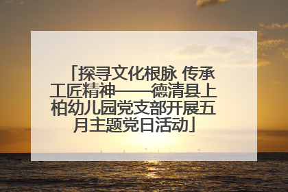 探寻文化根脉 传承工匠精神——德清县上柏幼儿园党支部开展五月主题党日活动