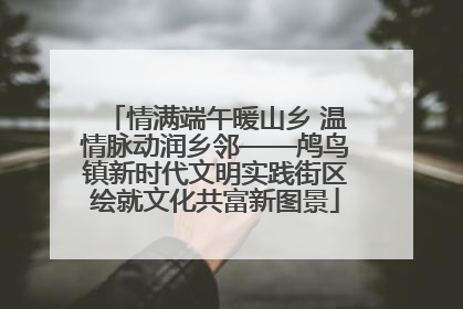 情满端午暖山乡 温情脉动润乡邻——鸬鸟镇新时代文明实践街区绘就文化共富新图景