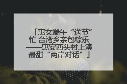 惠女端午“送节”忙 台湾乡亲包粽乐——惠安西头村上演最甜“两岸对话”