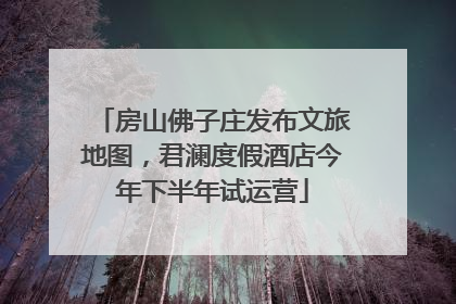房山佛子庄发布文旅地图，君澜度假酒店今年下半年试运营
