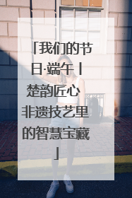 我们的节日·端午丨楚韵匠心 非遗技艺里的智慧宝藏