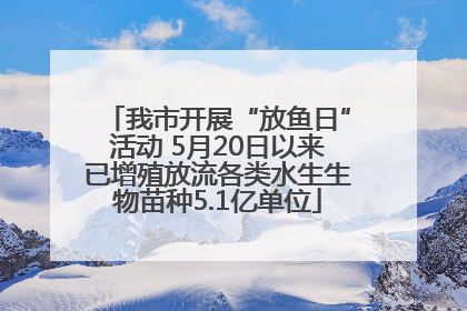 我市开展“放鱼日”活动 5月20日以来已增殖放流各类水生生物苗种5.1亿单位