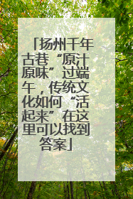 扬州千年古巷“原汁原味”过端午，传统文化如何“活起来”在这里可以找到答案