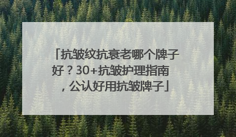 抗皱纹抗衰老哪个牌子好？30+抗皱护理指南，公认好用抗皱牌子