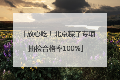 放心吃！北京粽子专项抽检合格率100%