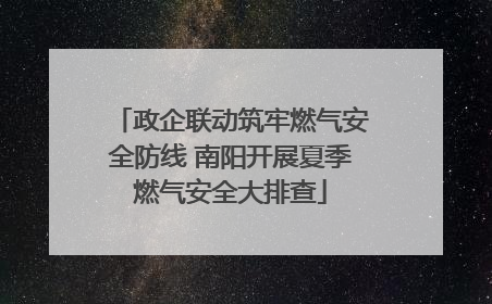政企联动筑牢燃气安全防线 南阳开展夏季燃气安全大排查