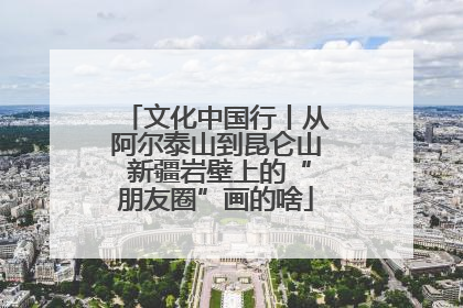 文化中国行丨从阿尔泰山到昆仑山 新疆岩壁上的“朋友圈”画的啥