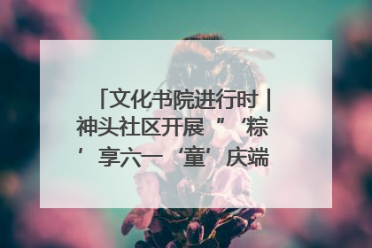 文化书院进行时｜神头社区开展“‘粽’享六一‘童’庆端午”主题系列活动