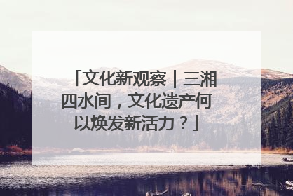 文化新观察｜三湘四水间，文化遗产何以焕发新活力？
