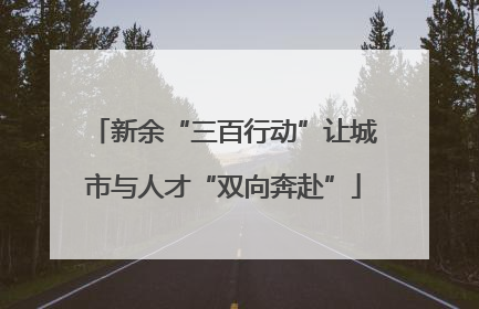 新余“三百行动”让城市与人才“双向奔赴”