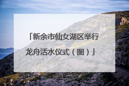 新余市仙女湖区举行龙舟活水仪式（图）