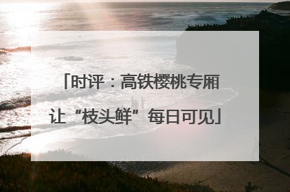 时评：高铁樱桃专厢 让“枝头鲜”每日可见