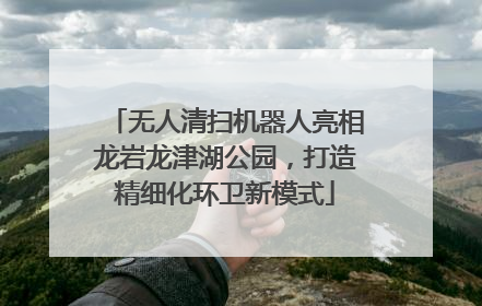 无人清扫机器人亮相龙岩龙津湖公园，打造精细化环卫新模式