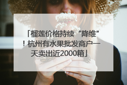 榴莲价格持续“降维”！杭州有水果批发商户一天卖出近2000箱
