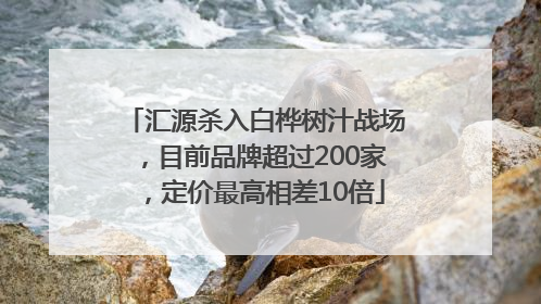 汇源杀入白桦树汁战场，目前品牌超过200家，定价最高相差10倍