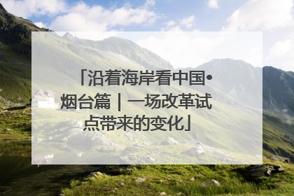 沿着海岸看中国•烟台篇｜一场改革试点带来的变化