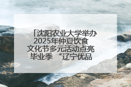 沈阳农业大学举办2025年仲夏饮食文化节多元活动点亮毕业季 “辽宁优品”进校园首站启动
