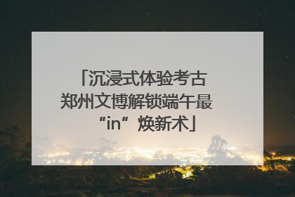 沉浸式体验考古 郑州文博解锁端午最“in”焕新术