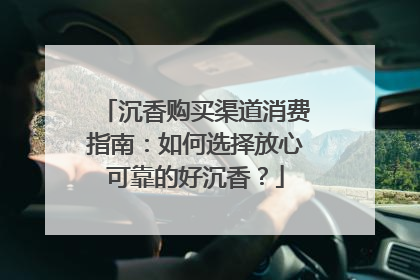 沉香购买渠道消费指南：如何选择放心可靠的好沉香？