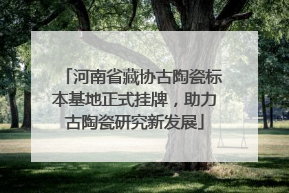 河南省藏协古陶瓷标本基地正式挂牌，助力古陶瓷研究新发展