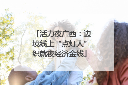 活力夜广西：边境线上“点灯人”织就夜经济金线