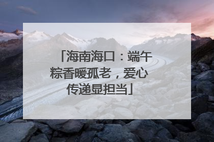 海南海口：端午粽香暖孤老，爱心传递显担当