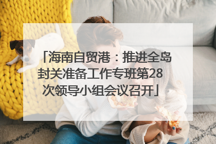 海南自贸港：推进全岛封关准备工作专班第28次领导小组会议召开