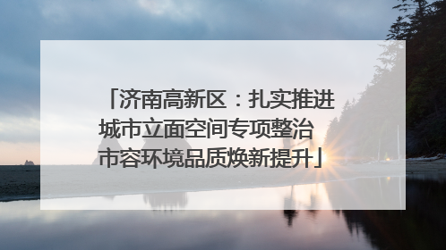 济南高新区：扎实推进城市立面空间专项整治 市容环境品质焕新提升