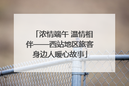 浓情端午 温情相伴——西站地区旅客身边人暖心故事