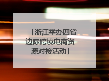 浙江举办四省边际跨境电商资源对接活动