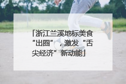 浙江兰溪地标美食“出圈”，激发“舌尖经济”新动能