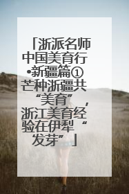 浙派名师中国美育行•新疆篇①芒种浙疆共“美育”，浙江美育经验在伊犁“发芽”