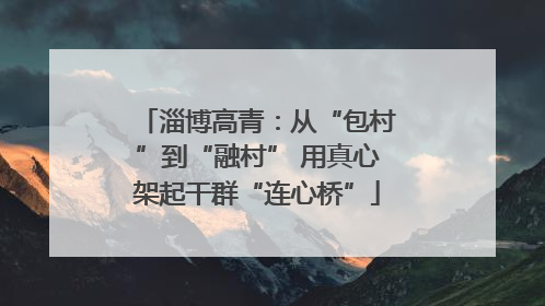 淄博高青：从“包村”到“融村” 用真心架起干群“连心桥”