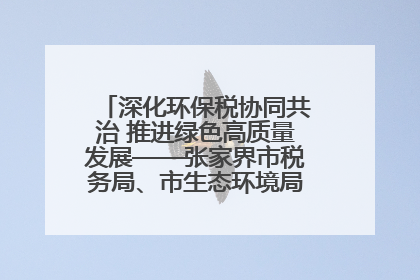 深化环保税协同共治 推进绿色高质量发展——张家界市税务局、市生态环境局签署合作备忘录