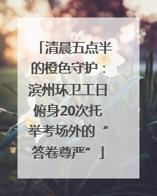 清晨五点半的橙色守护：滨州环卫工日俯身20次托举考场外的“答卷尊严”