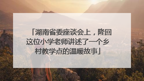 湖南省委座谈会上，隆回这位小学老师讲述了一个乡村教学点的温暖故事