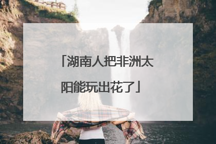 湖南人把非洲太阳能玩出花了
