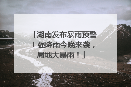 湖南发布暴雨预警！强降雨今晚来袭，局地大暴雨！