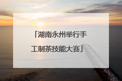 湖南永州举行手工制茶技能大赛