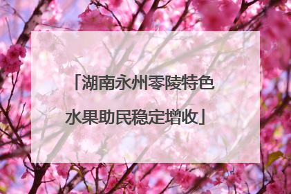 湖南永州零陵特色水果助民稳定增收