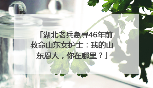 湖北老兵急寻46年前救命山东女护士：我的山东恩人，你在哪里？