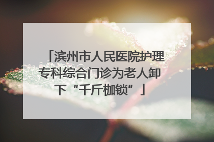 滨州市人民医院护理专科综合门诊为老人卸下“千斤枷锁”