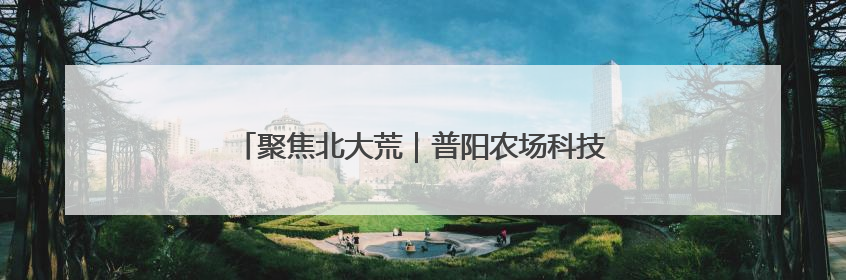 聚焦北大荒｜普阳农场科技园区打造智慧农业新阵地