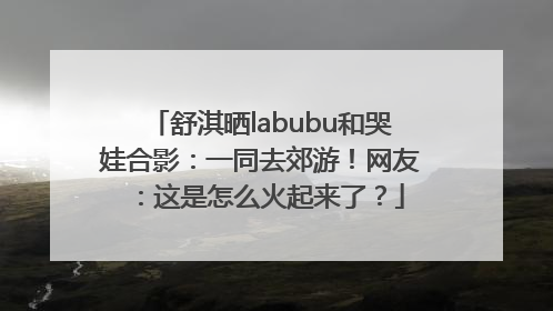 舒淇晒labubu和哭娃合影：一同去郊游！网友：这是怎么火起来了？