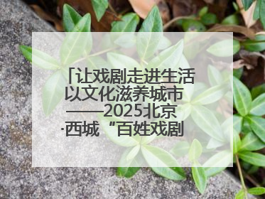 让戏剧走进生活 以文化滋养城市——2025北京·西城“百姓戏剧展演”预热开启
