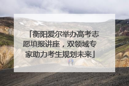 衡阳爱尔举办高考志愿填报讲座，双领域专家助力考生规划未来